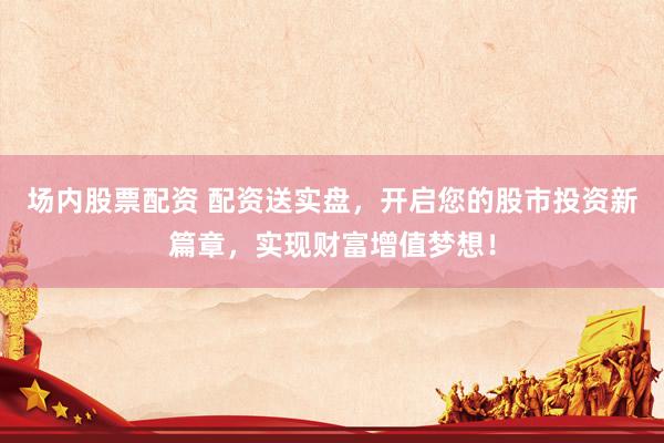场内股票配资 配资送实盘，开启您的股市投资新篇章，实现财富增值梦想！