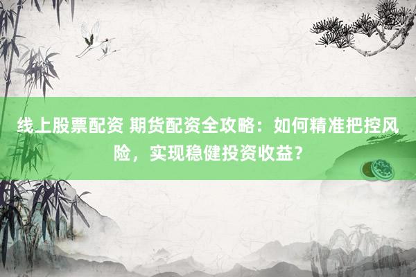 线上股票配资 期货配资全攻略：如何精准把控风险，实现稳健投资收益？