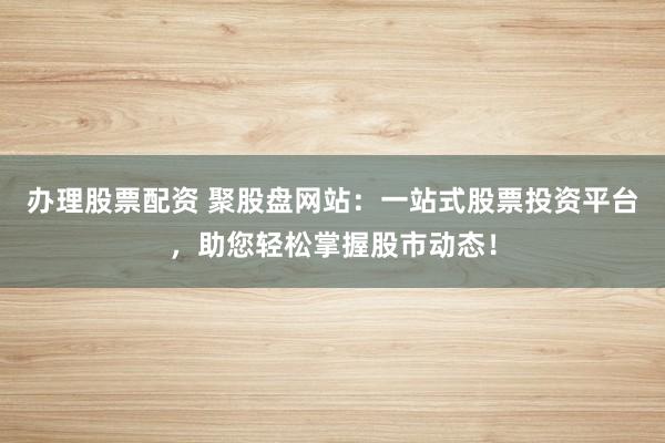 办理股票配资 聚股盘网站：一站式股票投资平台，助您轻松掌握股市动态！