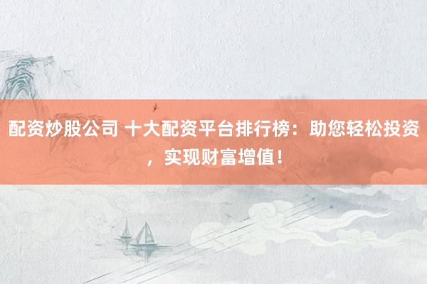 配资炒股公司 十大配资平台排行榜：助您轻松投资，实现财富增值！