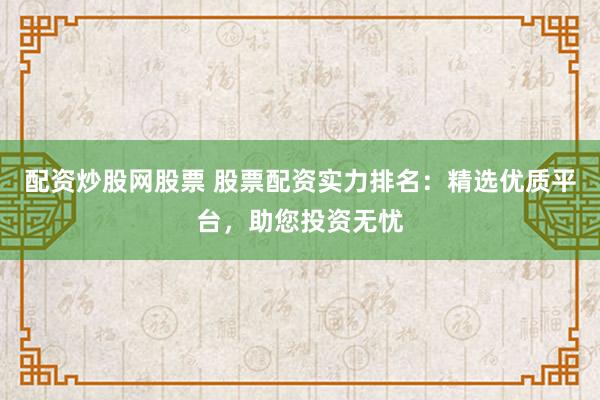 配资炒股网股票 股票配资实力排名：精选优质平台，助您投资无忧