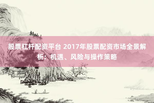股票杠杆配资平台 2017年股票配资市场全景解析：机遇、风险与操作策略