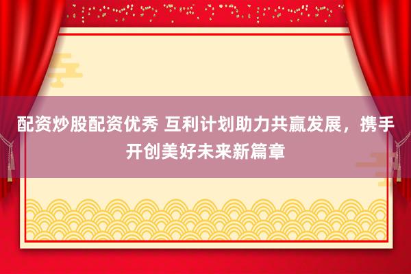 配资炒股配资优秀 互利计划助力共赢发展，携手开创美好未来新篇章