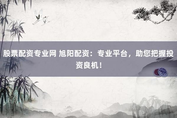股票配资专业网 旭阳配资：专业平台，助您把握投资良机！