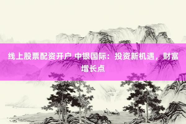 线上股票配资开户 中银国际：投资新机遇，财富增长点