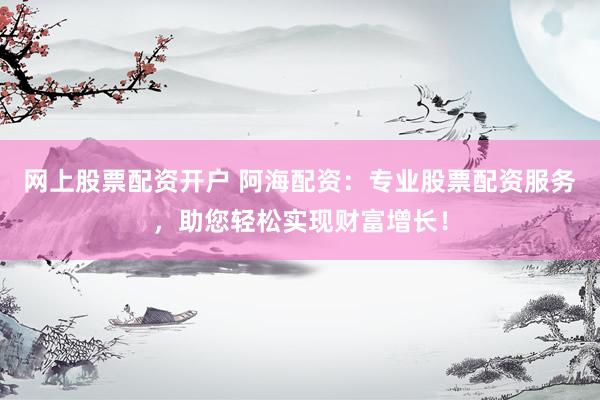 网上股票配资开户 阿海配资：专业股票配资服务，助您轻松实现财富增长！