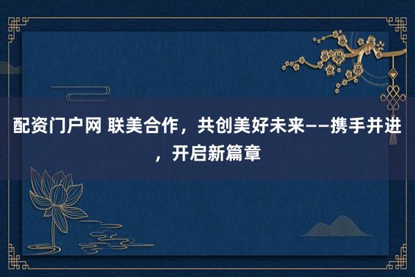 配资门户网 联美合作，共创美好未来——携手并进，开启新篇章