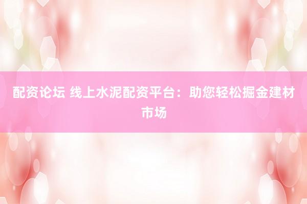 配资论坛 线上水泥配资平台：助您轻松掘金建材市场