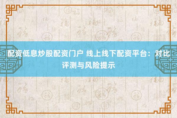 配资低息炒股配资门户 线上线下配资平台：对比评测与风险提示