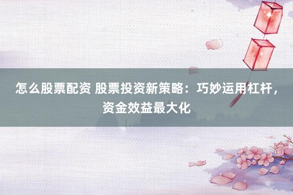 怎么股票配资 股票投资新策略：巧妙运用杠杆，资金效益最大化