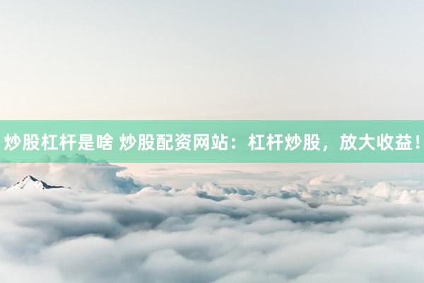 炒股杠杆是啥 炒股配资网站：杠杆炒股，放大收益！