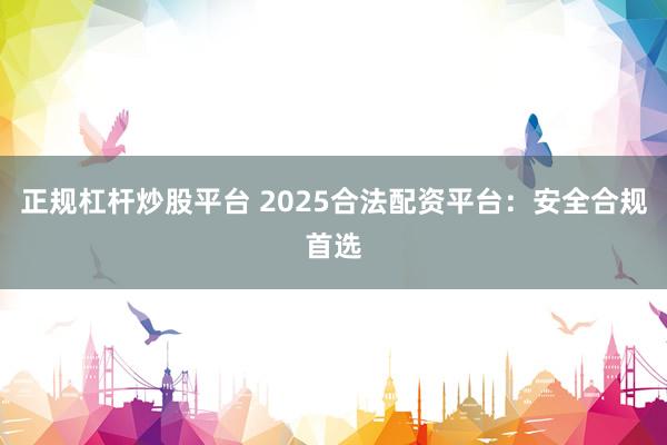 正规杠杆炒股平台 2025合法配资平台：安全合规首选