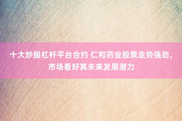 十大炒股杠杆平台合约 仁和药业股票走势强劲，市场看好其未来发展潜力