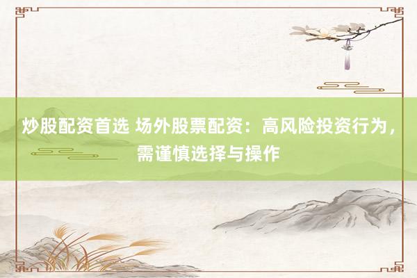 炒股配资首选 场外股票配资：高风险投资行为，需谨慎选择与操作