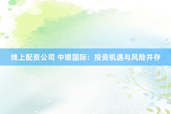 线上配资公司 中银国际：投资机遇与风险并存