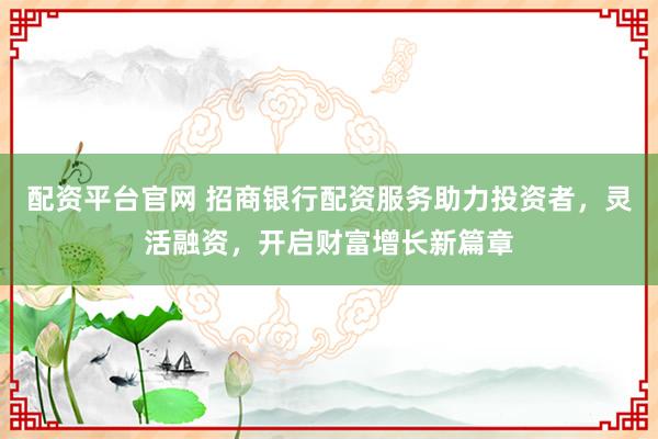 配资平台官网 招商银行配资服务助力投资者，灵活融资，开启财富增长新篇章