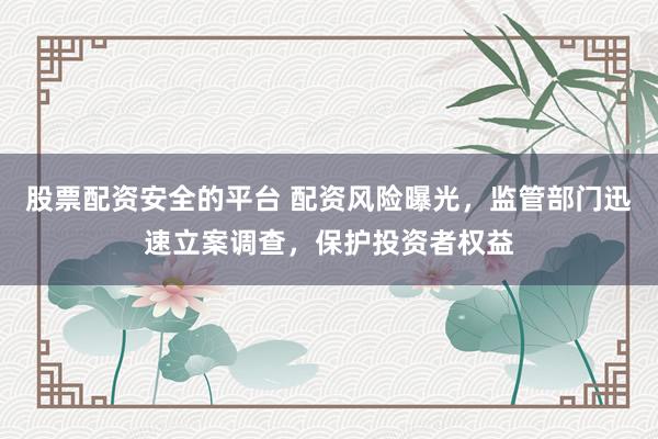 股票配资安全的平台 配资风险曝光，监管部门迅速立案调查，保护投资者权益