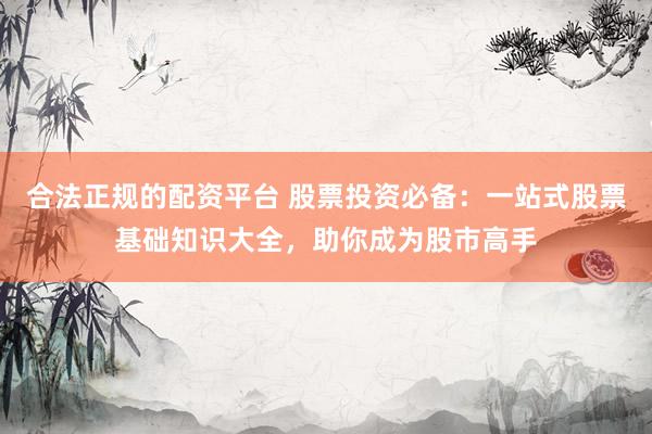 合法正规的配资平台 股票投资必备：一站式股票基础知识大全，助你成为股市高手
