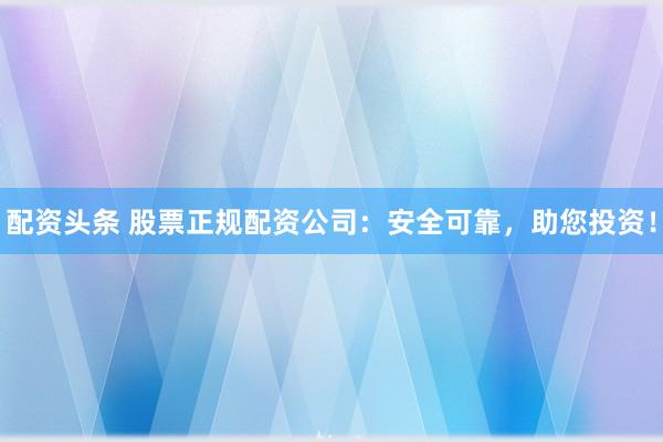 配资头条 股票正规配资公司:安全可靠,助您投资!