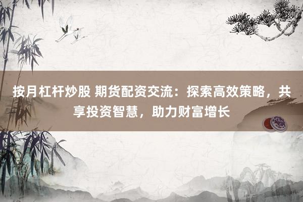 按月杠杆炒股 期货配资交流：探索高效策略，共享投资智慧，助力财富增长