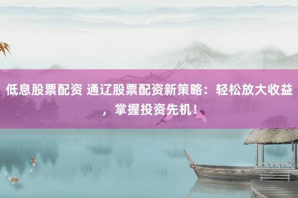 低息股票配资 通辽股票配资新策略:轻松放大收益,掌握投资先机!