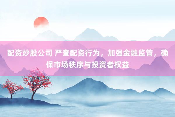 配资炒股公司 严查配资行为，加强金融监管，确保市场秩序与投资者权益
