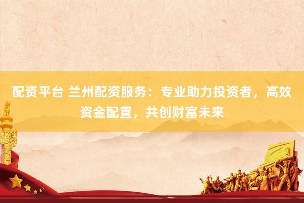 配资平台 兰州配资服务：专业助力投资者，高效资金配置，共创财富未来