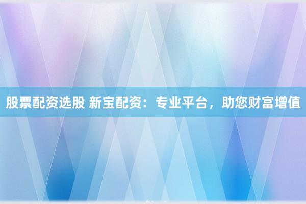 股票配资选股 新宝配资：专业平台，助您财富增值