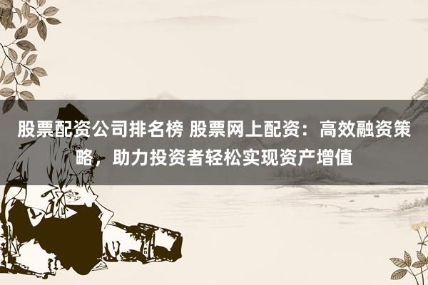股票配资公司排名榜 股票网上配资：高效融资策略，助力投资者轻松实现资产增值
