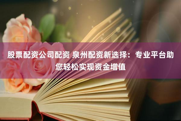 股票配资公司配资 泉州配资新选择：专业平台助您轻松实现资金增值