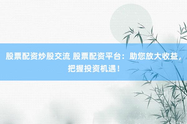 股票配资炒股交流 股票配资平台：助您放大收益，把握投资机遇！
