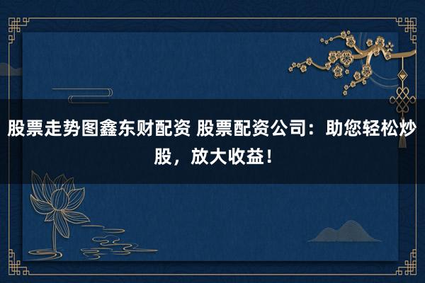 股票走势图鑫东财配资 股票配资公司：助您轻松炒股，放大收益！