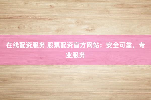 在线配资服务 股票配资官方网站：安全可靠，专业服务