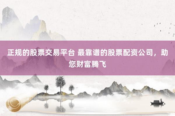 正规的股票交易平台 最靠谱的股票配资公司，助您财富腾飞