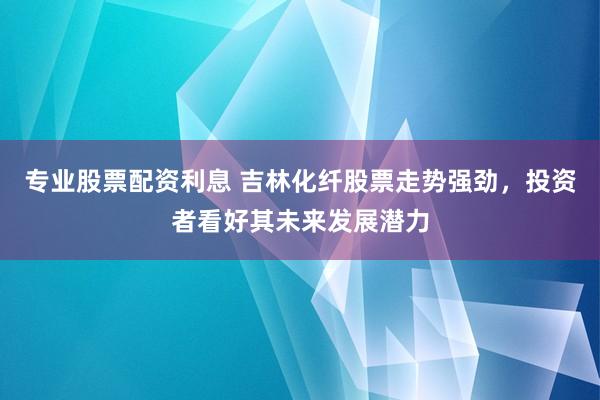 专业股票配资利息 吉林化纤股票走势强劲,投资者看好其未来发展潜力