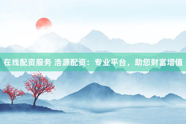 在线配资服务 浩源配资：专业平台，助您财富增值