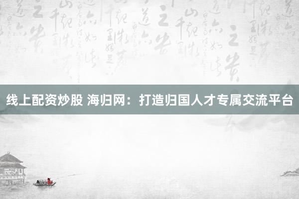 线上配资炒股 海归网：打造归国人才专属交流平台