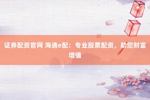 证券配资官网 海通e配：专业股票配资，助您财富增值