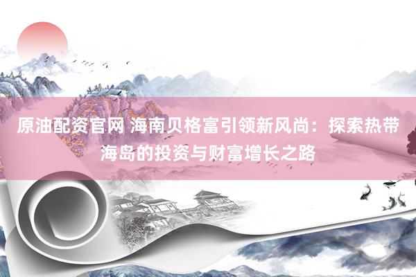 原油配资官网 海南贝格富引领新风尚：探索热带海岛的投资与财富增长之路